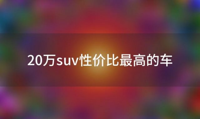 20万suv性价比最高的车，20万左右的SUV车哪款好推荐五款性价比高的SUV车型