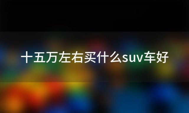 十五万左右买什么suv车好 15万左右的suv排行榜前十名