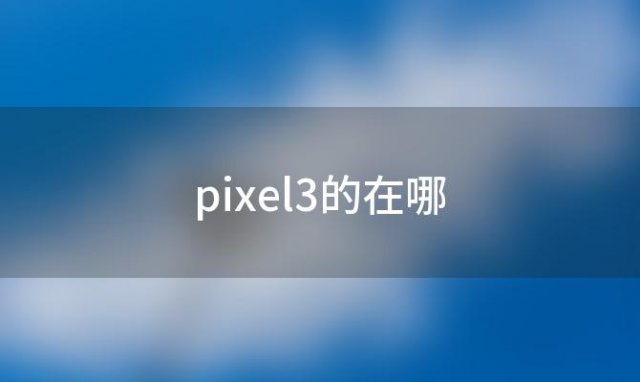 pixel3的在哪「探究谷歌Pixel3智能手机的性能和功能」