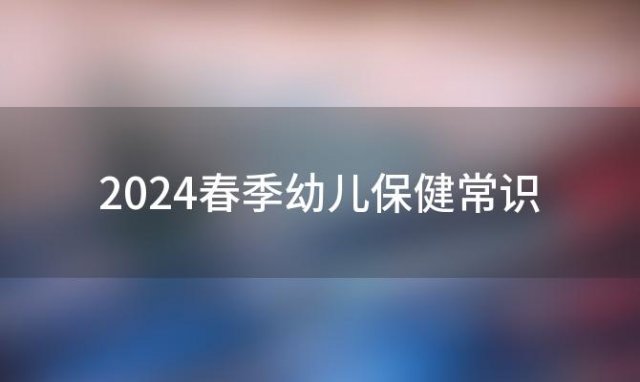 2024春季幼儿保健常识(春季幼儿保健小常识5个注意事项)