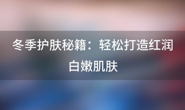 冬季护肤秘籍：轻松打造红润白嫩肌肤，让人羡慕不已！