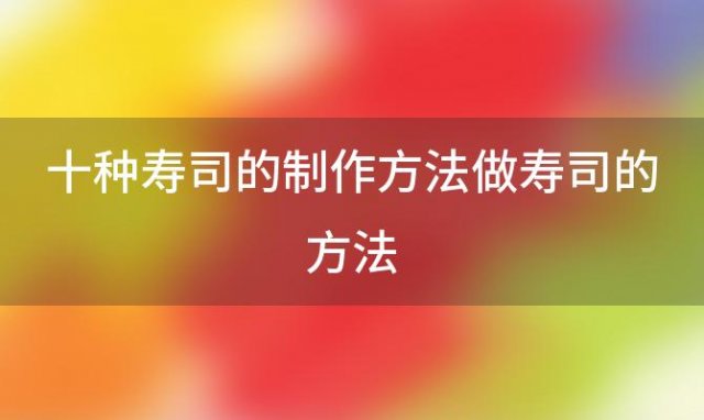 十种寿司的制作方法做寿司的方法「10种寿司的做法」