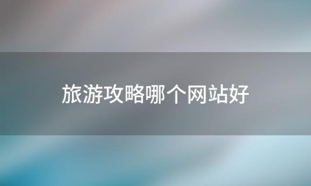 旅游攻略哪个网站好(旅游攻略最全最新网站推荐)