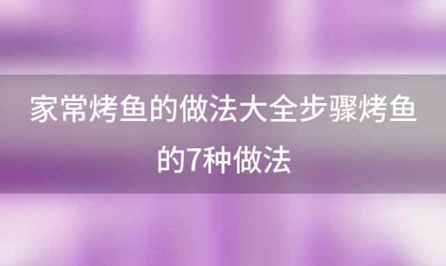 家常烤鱼的做法大全步骤烤鱼的7种做法(烤鱼的做法烤箱菜谱)