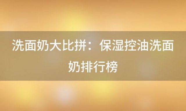 【精选推荐】洗面奶大比拼：保湿控油洗面奶排行榜，助你轻松解决油腻困扰