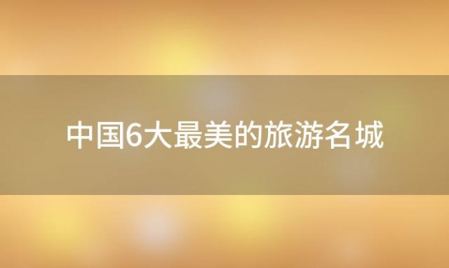 中国6大最美的旅游名城，中国6大最美的旅游名城是哪里