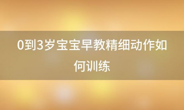 0到3岁宝宝早教精细动作如何训练(4个月宝宝早教内容有哪些)