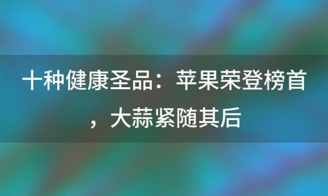 十种健康圣品：苹果荣登榜首，大蒜紧随其后，助你远离疾病