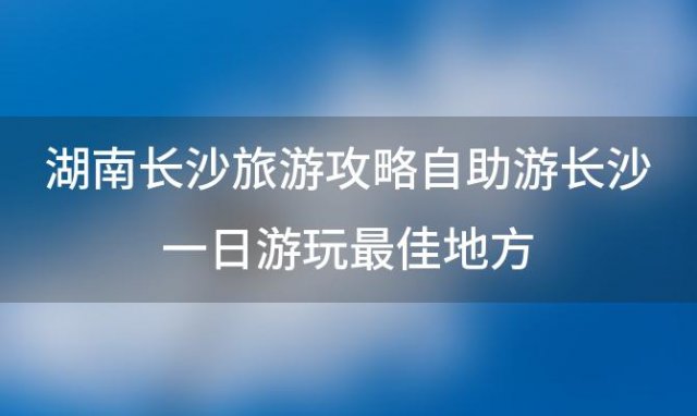 湖南长沙旅游攻略自助游长沙一日游玩最佳地方