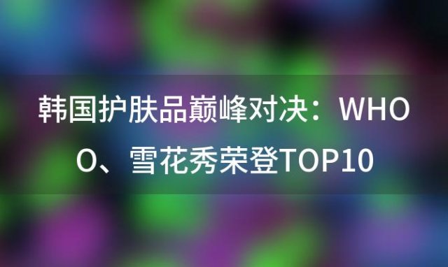 韩国护肤品巅峰对决：WHOO、雪花秀荣登TOP10，护肤圣品引领风潮