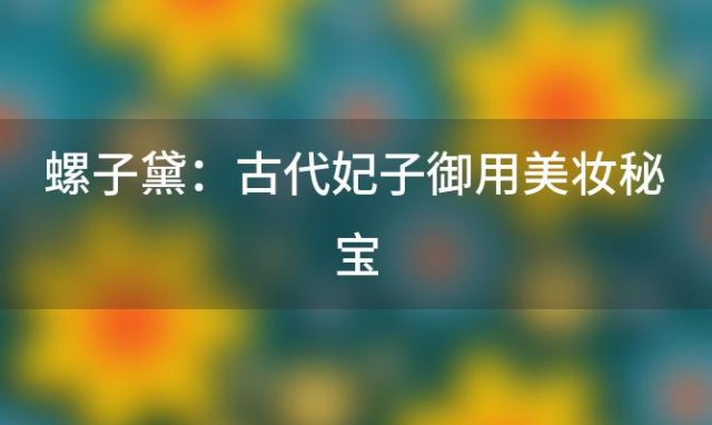 螺子黛：古代妃子御用美妆秘宝，揭秘古代皇家贵妇的妆容秘密