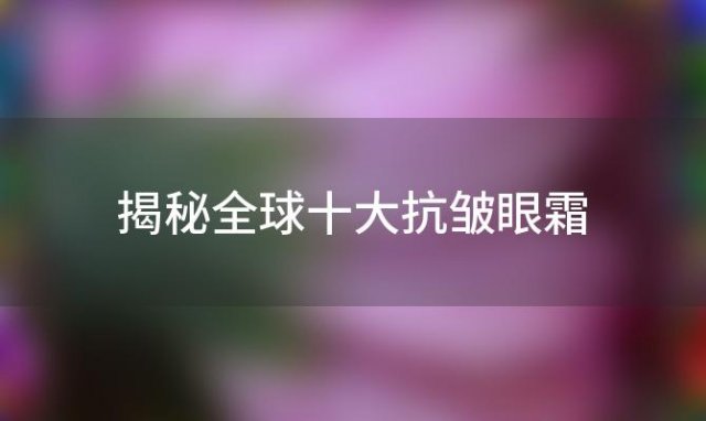 揭秘全球十大抗皱眼霜：哪款牌子的眼霜最得你心