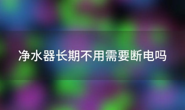 净水器长期不用需要断电吗「净水器短期不用需要断电么」