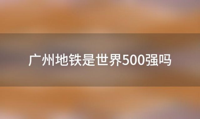 广州地铁是世界500强吗，广州地铁建设管理有限公司怎么样