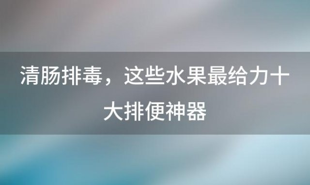 清肠排毒，这些水果最给力十大排便神器，让你轻松摆脱便秘困扰