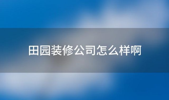 田园装修公司怎么样啊(田园装修公司怎么样可靠吗)