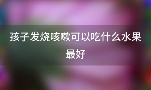 孩子发烧咳嗽可以吃什么水果最好，孩子发烧咳嗽可以吃什么食物