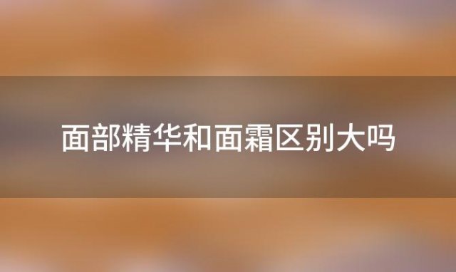 面部精华和面霜区别大吗「面部精华是面霜吗」