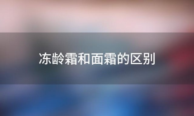 冻龄霜和面霜的区别「冻龄霜和面霜的区别在哪里」