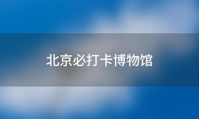 北京必打卡博物馆「北京必打卡博物馆在哪」