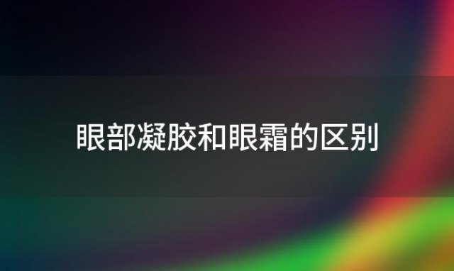 眼部凝胶和眼霜的区别(眼部凝胶和眼霜哪个好)