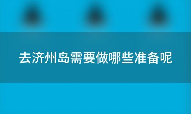 去济州岛需要做哪些准备呢「去济州岛需要做哪些准备工作」