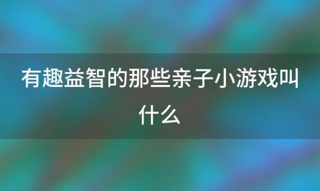 有趣益智的那些亲子小游戏叫什么「有趣益智的那些亲子小游戏怎么玩」