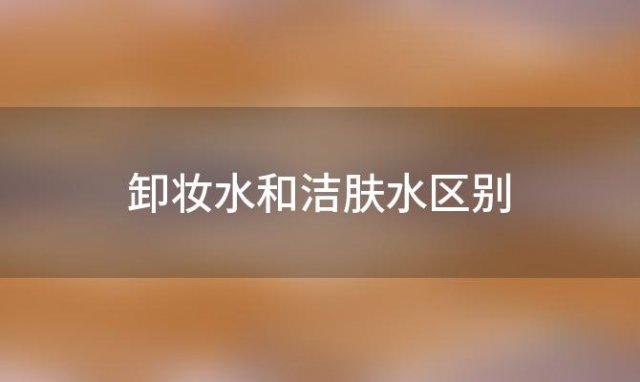 卸妆水和洁肤水区别「卸妆洁颜水有什么用」