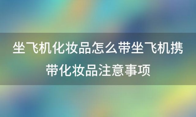 坐飞机化妆品怎么带坐飞机携带化妆品注意事项「坐飞机可以带化妆品吗」