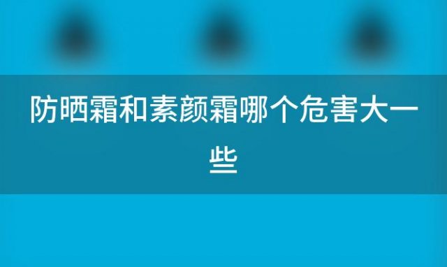 防晒霜和素颜霜哪个危害大一些(防晒霜和素颜霜哪个重要)