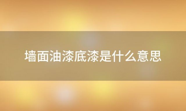 墙面油漆底漆是什么意思(墙面油漆底漆与面漆的区别)