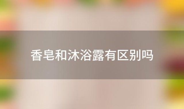 香皂和沐浴露有区别吗「香皂和沐浴露的区别」