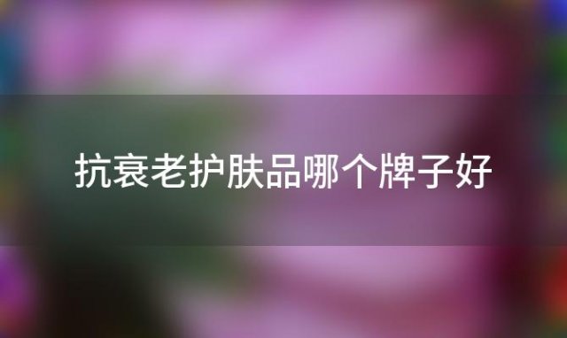 抗衰老护肤品哪个牌子好，如何选购抗衰老护肤品