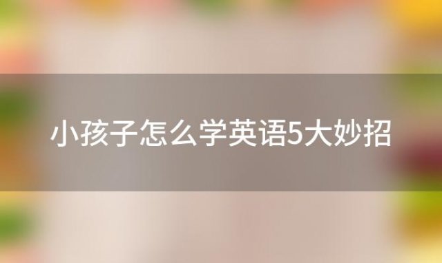 小孩子怎么学英语5大妙招「小孩儿怎么学英语」