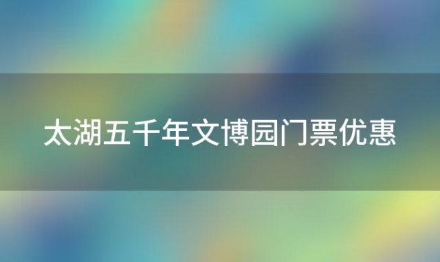 太湖五千年文博园门票优惠「太湖五千年文博园景区」