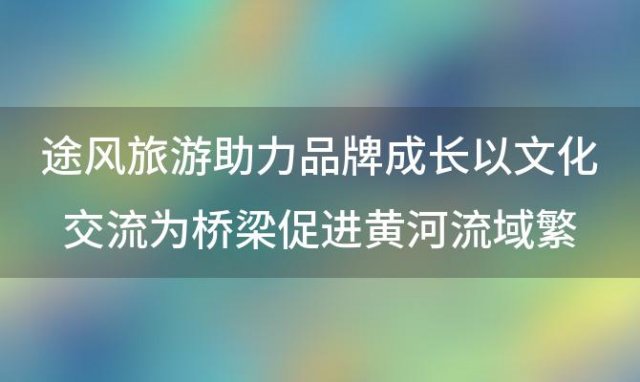 途风旅游助力品牌成长以文化交流为桥梁促进黄河流域繁荣