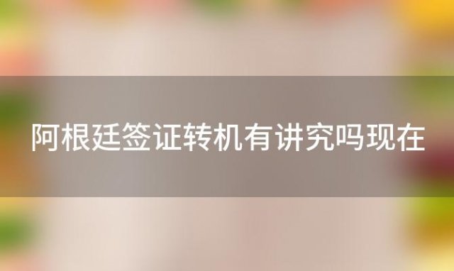 阿根廷签证转机有讲究吗现在 阿根廷签证转机有讲究吗要多久