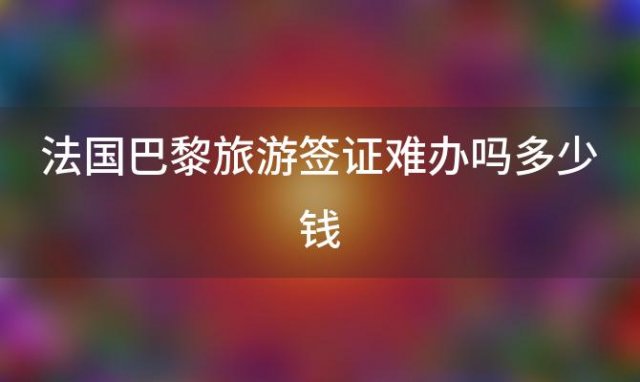 法国巴黎旅游签证难办吗多少钱「法国巴黎旅游签证难办吗现在」