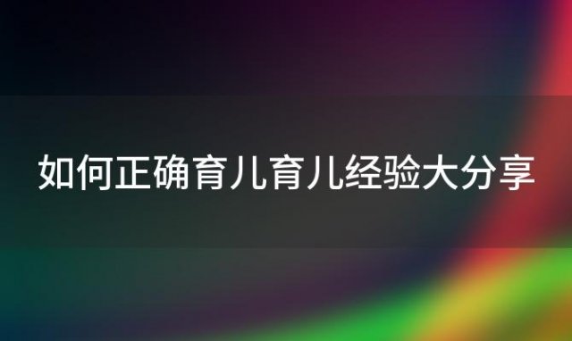 如何正确育儿育儿经验大分享(如何正确育儿观念)