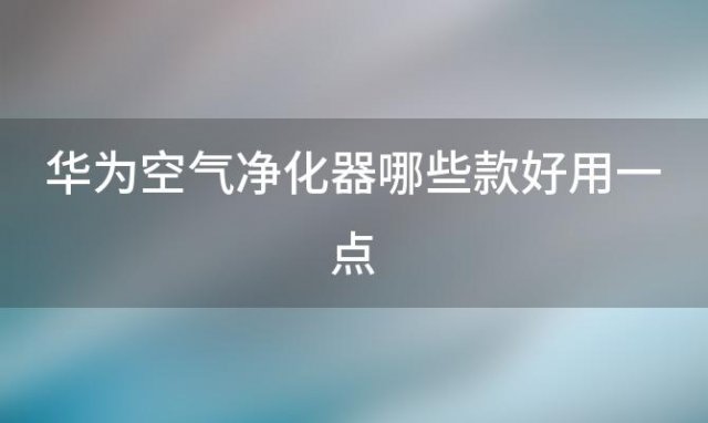 华为空气净化器哪些款好用一点「华为空气净化器哪些款好用又实惠」