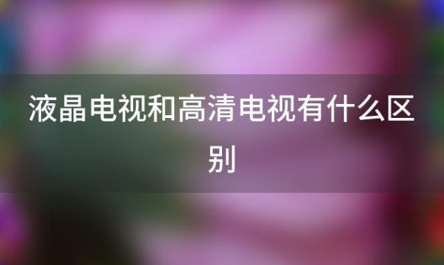 液晶电视和高清电视有什么区别「高清电视机什么牌子最好」