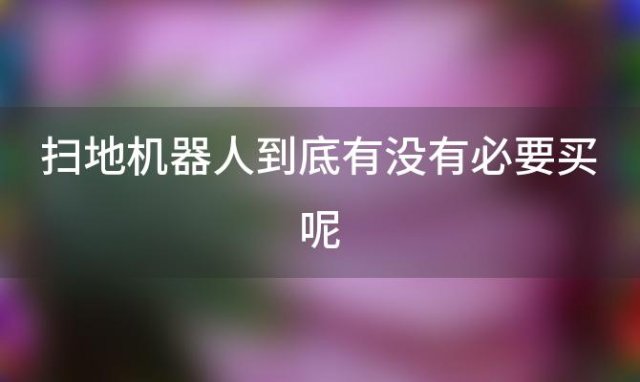 扫地机器人到底有没有必要买呢 扫地机器人到底实不实用