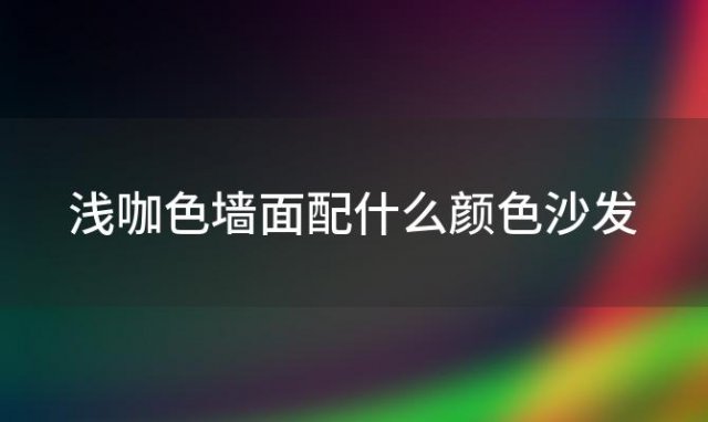 浅咖色墙面配什么颜色沙发 浅咖色的墙面配什么颜色窗帘好看