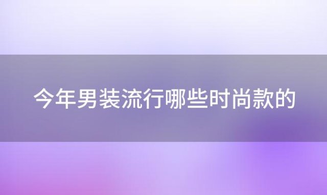 今年男装流行哪些时尚款的(今年时尚男装流行的趋势)