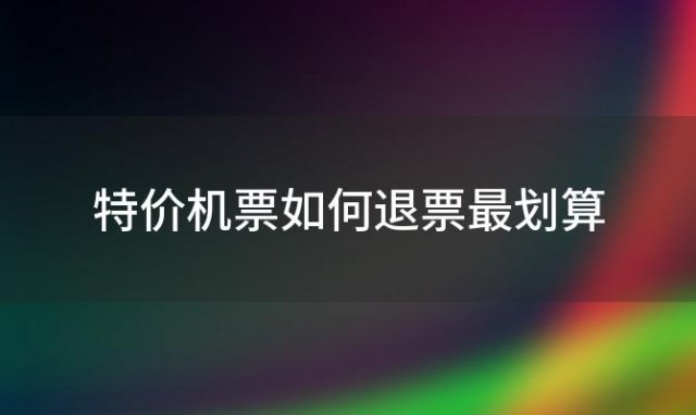 特价机票如何退票最划算(特价机票退款能退多少钱)