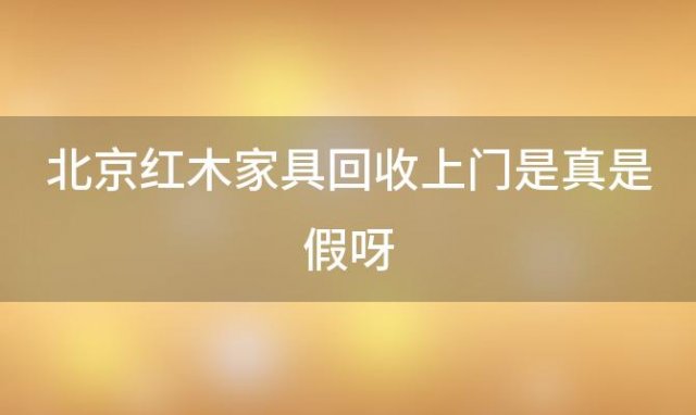 北京红木家具回收上门是真是假呀(北京收红木家具的电话