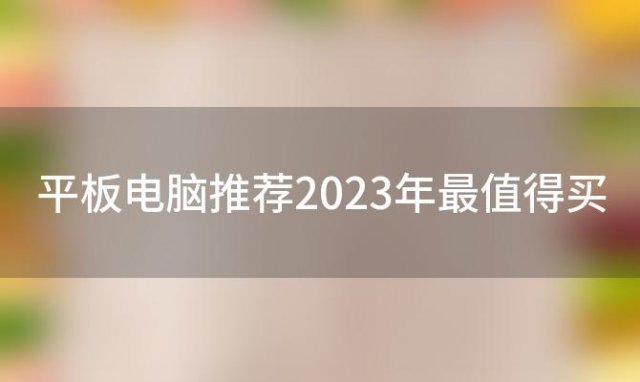 平板电脑推荐2023年最值得买(平板电脑推荐2023性价比最高)