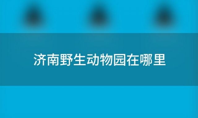 济南野生动物园在哪里(济南野生动物园地址)