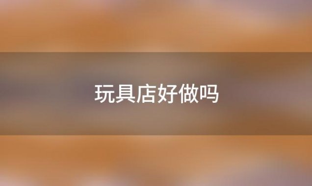 玩具店好做吗(开儿童玩具店有什么要求和注意事项)