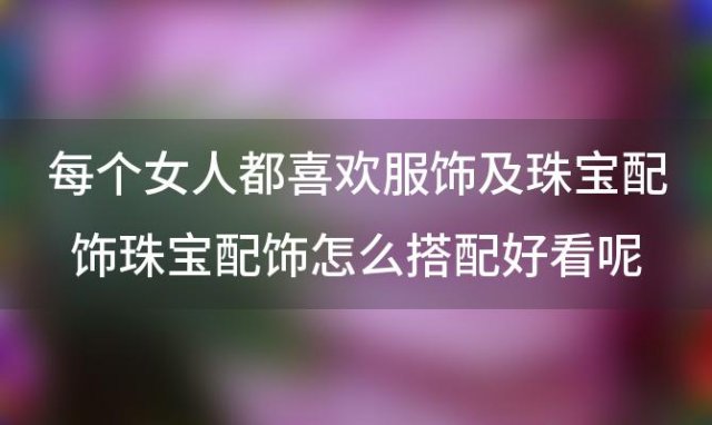 珠宝配饰怎么搭配好看呢 珠宝首饰配饰该如何挑选